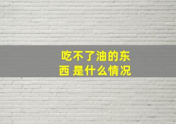 吃不了油的东西 是什么情况